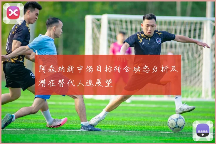 阿森纳新中场目标转会动态分析及潜在替代人选展望
