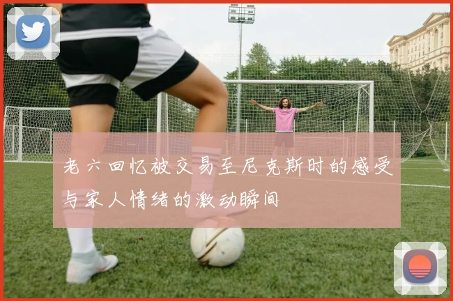老六回忆被交易至尼克斯时的感受与家人情绪的激动瞬间