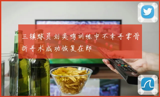 三镇球员刘奕鸣训练中不幸手掌骨折手术成功恢复在即