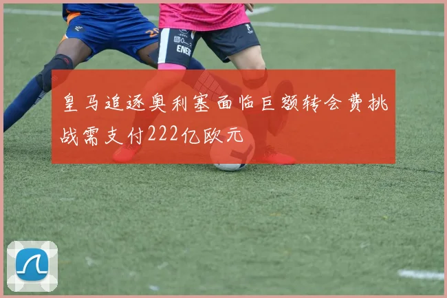 皇马追逐奥利塞面临巨额转会费挑战需支付222亿欧元
