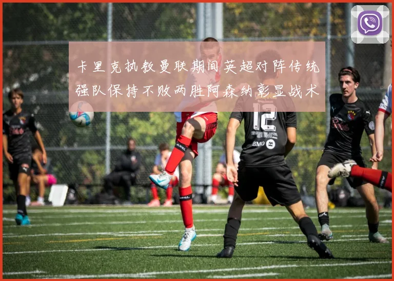 卡里克执教曼联期间英超对阵传统强队保持不败两胜阿森纳彰显战术智慧