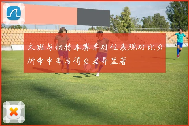 文班与切特本赛季对位表现对比分析命中率与得分差异显著