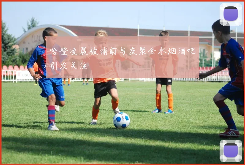 哈登凌晨被捕前与友聚会水烟酒吧引发关注