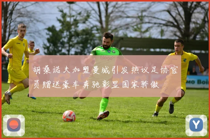 胡桑诺夫加盟曼城引发热议足协官员赠送豪车奔驰彰显国家骄傲