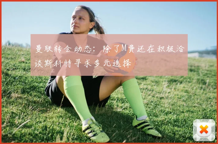 曼联转会动态：除了M费还在积极洽谈斯科特寻求多元选择