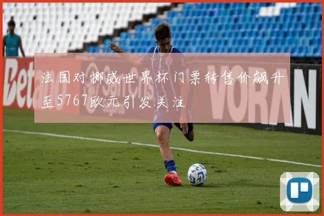 法国对挪威世界杯门票转售价飙升至5767欧元引发关注