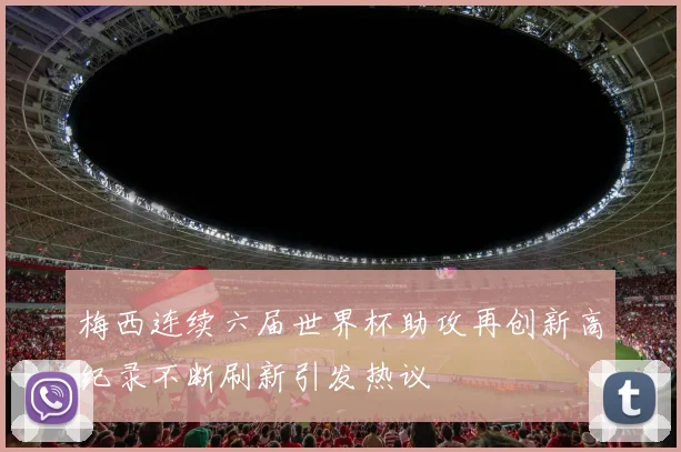 梅西连续六届世界杯助攻再创新高纪录不断刷新引发热议