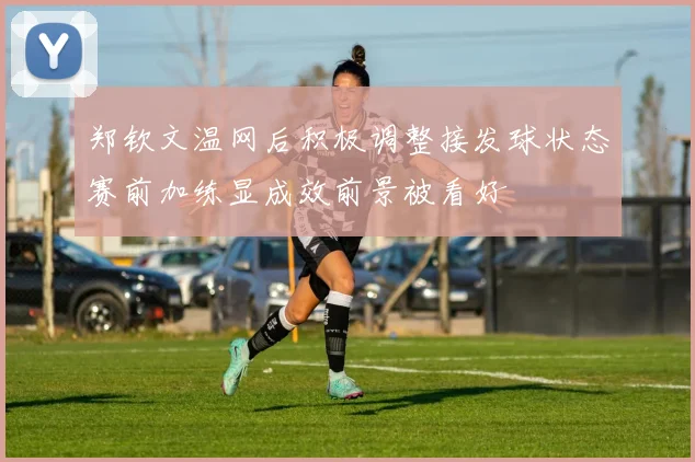 郑钦文温网后积极调整接发球状态赛前加练显成效前景被看好