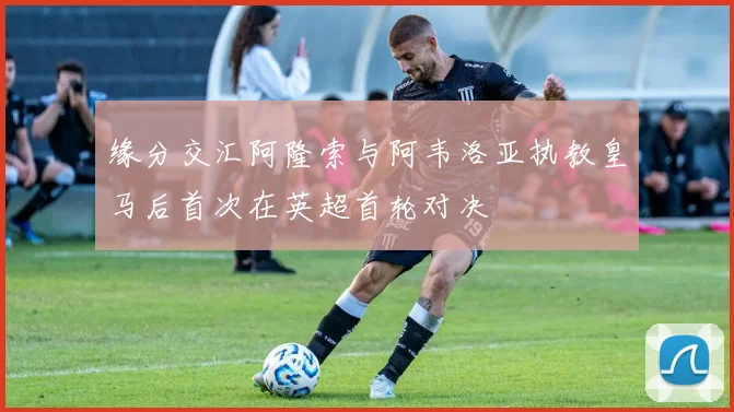 缘分交汇阿隆索与阿韦洛亚执教皇马后首次在英超首轮对决