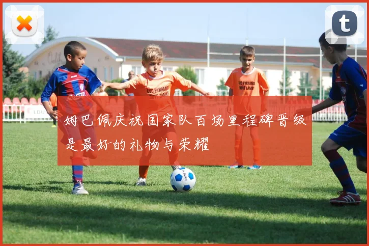 姆巴佩庆祝国家队百场里程碑晋级是最好的礼物与荣耀
