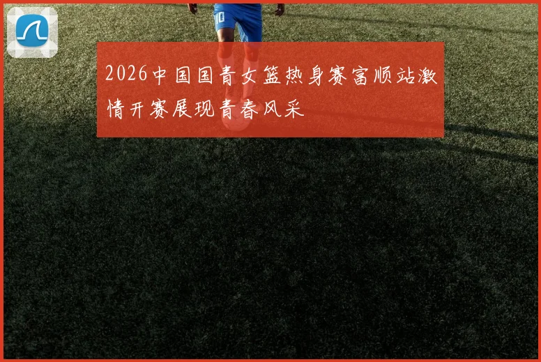 2026中国国青女篮热身赛富顺站激情开赛展现青春风采