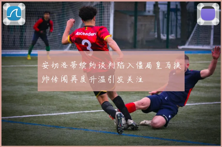 安切洛蒂续约谈判陷入僵局皇马换帅传闻再度升温引发关注