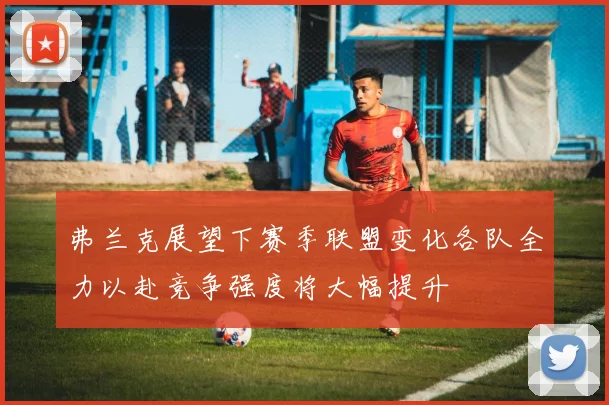 弗兰克展望下赛季联盟变化各队全力以赴竞争强度将大幅提升