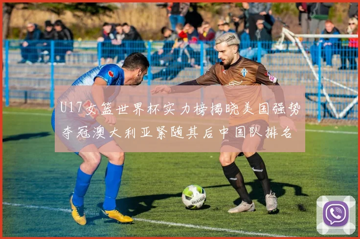 U17女篮世界杯实力榜揭晓美国强势夺冠澳大利亚紧随其后中国队排名第十