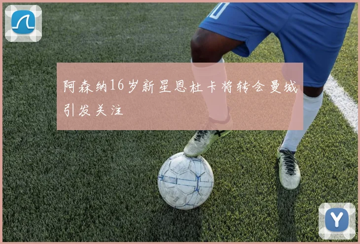 阿森纳16岁新星恩杜卡将转会曼城引发关注