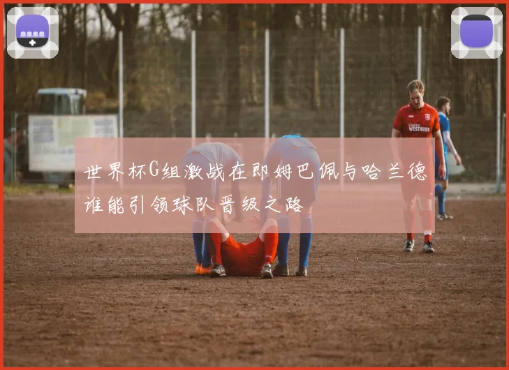 世界杯G组激战在即姆巴佩与哈兰德谁能引领球队晋级之路
