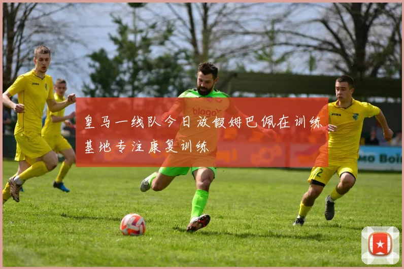 皇马一线队今日放假姆巴佩在训练基地专注康复训练