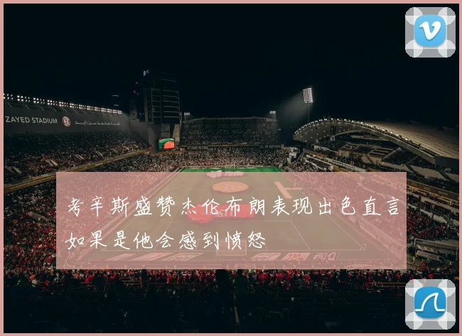 考辛斯盛赞杰伦布朗表现出色直言如果是他会感到愤怒