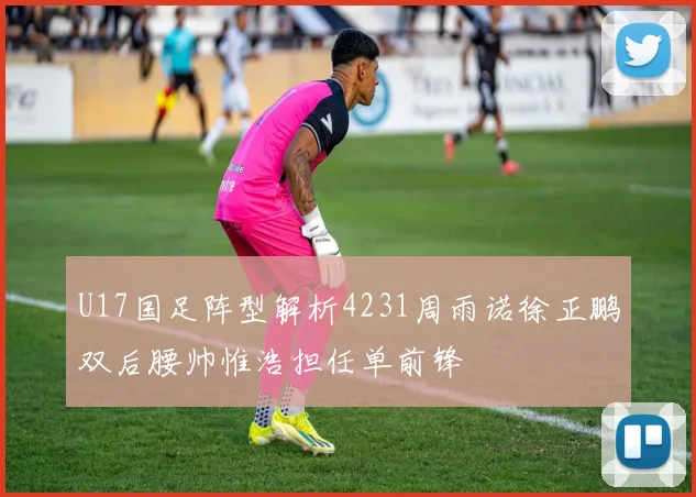 U17国足阵型解析4231周雨诺徐正鹏双后腰帅惟浩担任单前锋